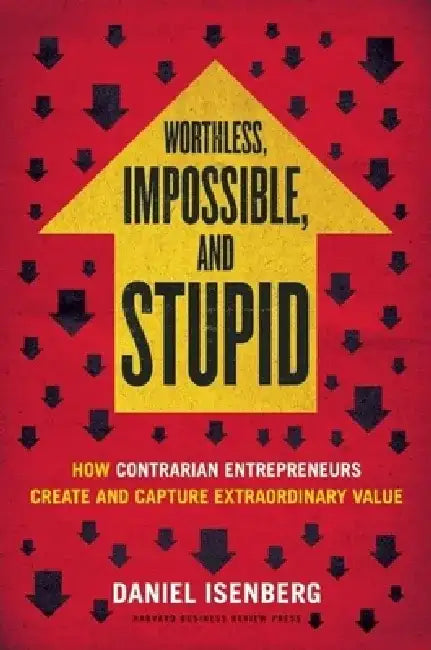 Worthless, Impossible and Stupid: How Contrarian Entrepreneurs Create and Capture Extraordinary Value by Daniel Isenberg