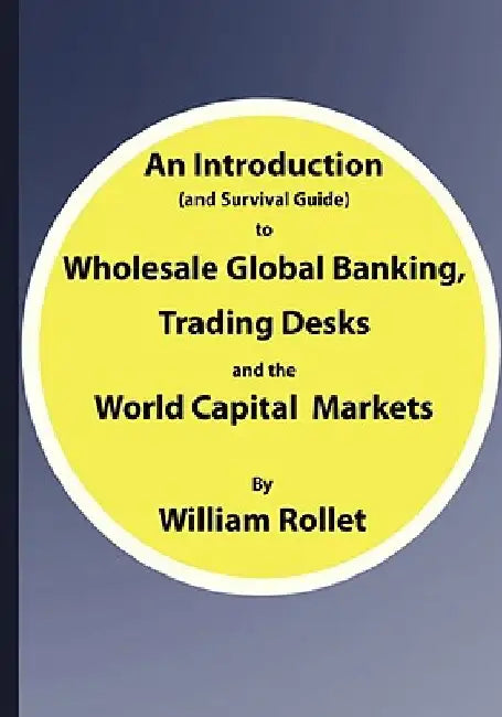 An Introduction (and Survival Guide) to Wholesale Global Banking, Trading Desks and the World Capital Markets by William Rollet