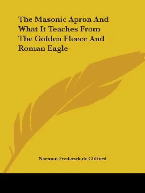 The Masonic Apron And What It Teaches From The Golden Fleece And Roman Eagle by Norman Frederick De Clifford