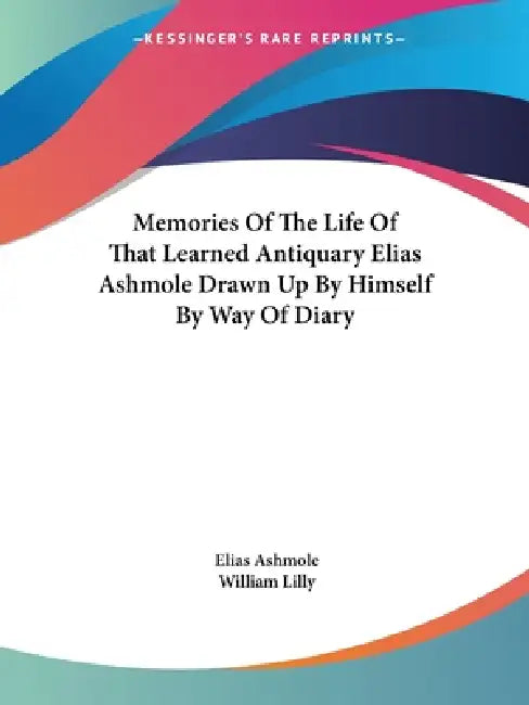 Memories Of The Life Of That Learned Antiquary Elias Ashmole Drawn Up By Himself By Way Of Diary by Elias Ashmole, William Lilly
