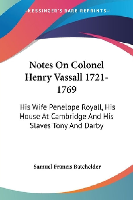 Notes On Colonel Henry Vassall 1721-1769: His Wife Penelope Royall, His House At Cambridge And His Slaves Tony And Darby by Samuel Francis Batchelder