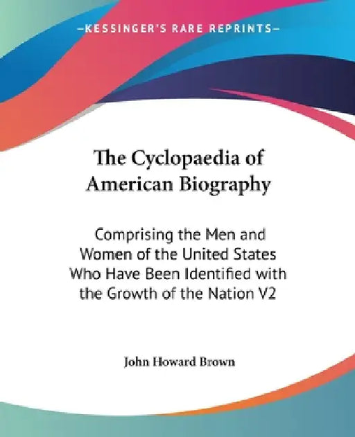 The Cyclopaedia of American Biography: Comprising the Men and Women of the United States Who Have Been Identified with the Growth of the Nation V2 by John Howard Brown