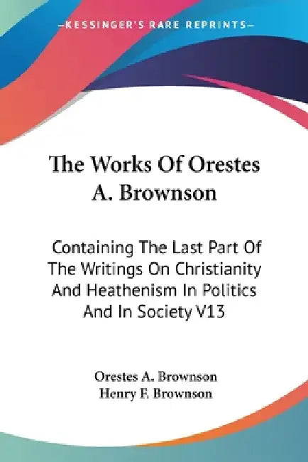 The Works Of Orestes A. Brownson: Containing The Last Part Of The Writings On Christianity And Heathenism In Politics And In Society V13 by Orestes a. Brownson, Henry F. Brownson