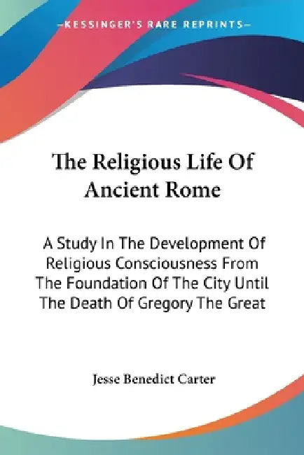 The Religious Life Of Ancient Rome: A Study In The Development Of Religious Consciousness From The Foundation Of The City Until The Death Of Gregory T by Jesse Benedict Carter