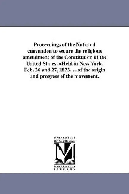 Proceedings of the National convention to secure the religious amendment of the Constitution of the United States. by National Convention to Secure the Religi