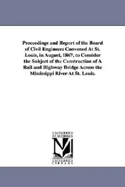 Proceedings and Report of the Board of Civil Engineers Convened At St. Louis, in August, 1867, to Consider the Subject of the Construction of A Rail a by St Louis Bridge Convention