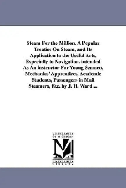 Steam For the Million. A Popular Treatise On Steam, and Its Application to the Useful Arts, Especially to Navigation. intended As An instructor For Yo by James Harman Ward