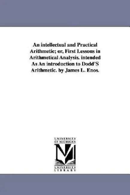 An intellectual and Practical Arithmetic; or, First Lessons in Arithmetical Analysis. intended As An introduction to Dodd'S Arithmetic. by James L. En by James L. Enos