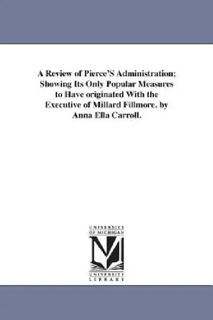 A Review of Pierce'S Administration; Showing Its Only Popular Measures to Have originated With the Executive of Millard Fillmore. by Anna Ella Carroll by Anna Ella Carroll