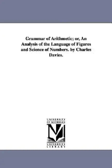 Grammar of Arithmetic; or, An Analysis of the Language of Figures and Science of Numbers. by Charles Davies. by Charles Davies