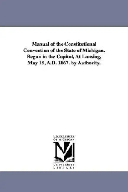 Manual of the Constitutional Convention of the State of Michigan. Begun in the Capitol, at Lansing, May 15, A.D. 1867. by Authority. by Michigan Constitutional Convention