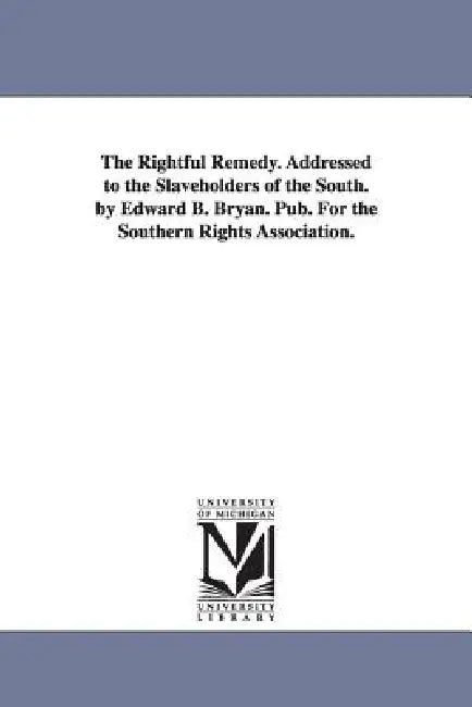 The Rightful Remedy. Addressed to the Slaveholders of the South. by Edward B. Bryan. Pub. For the Southern Rights Association. by Edward B. Bryan