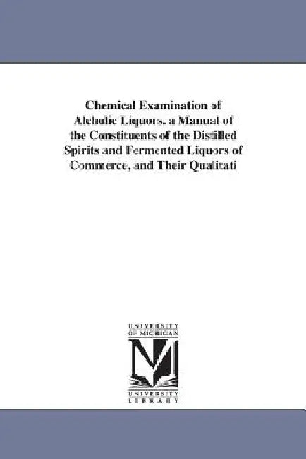 Chemical Examination of Alcholic Liquors. a Manual of the Constituents of the Distilled Spirits and Fermented Liquors of Commerce, and Their Qualitati by Albert Benjamin Prescott