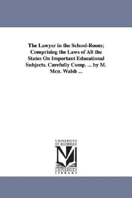 The Lawyer in the School-Room; Comprising the Laws of All the States On Important Educational Subjects. Carefully Comp. ... by M. Mcn. Walsh ... by Michael McN Walsh