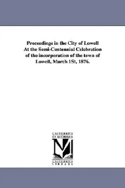 Proceedings in the City of Lowell at the Semi-Centennial Celebration of the Incorporation of the Town of Lowell, March 1st, 1876. by (Mass ). Lowell (Mass )., Lowell (Mass ).
