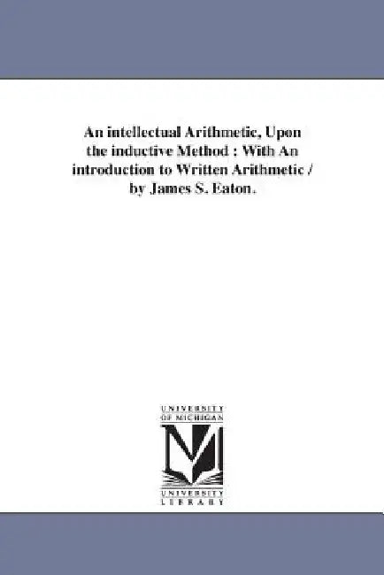 An intellectual Arithmetic, Upon the inductive Method: With An introduction to Written Arithmetic / by James S. Eaton. by James S. (James Stewart) Eaton