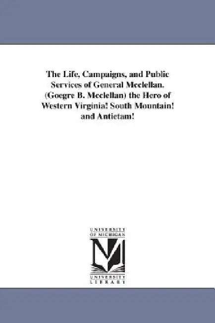 The Life, Campaigns, and Public Services of General Mcclellan. (Goegre B. Mcclellan) the Hero of Western Virginia! South Mountain! and Antietam! by None