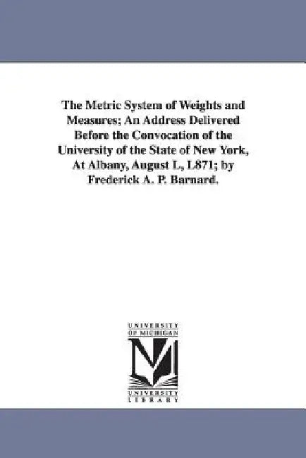The Metric System of Weights and Measures; An Address Delivered Before the Convocation of the University of the State of New York, at Albany, August L by Frederick Augustus Porter Barnard, F. a. P. (Frederick Augustus Po Barnard