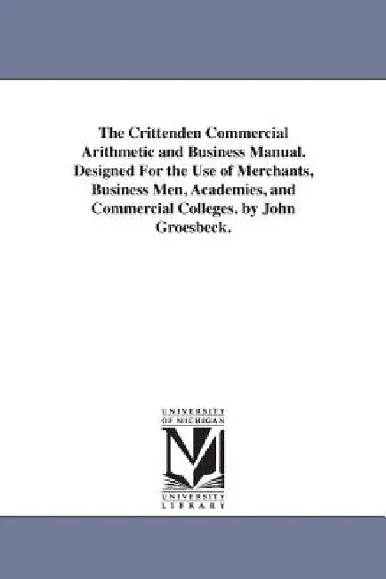 The Crittenden Commercial Arithmetic and Business Manual. Designed For the Use of Merchants, Business Men, Academies, and Commercial Colleges. by John by John Groesbeck