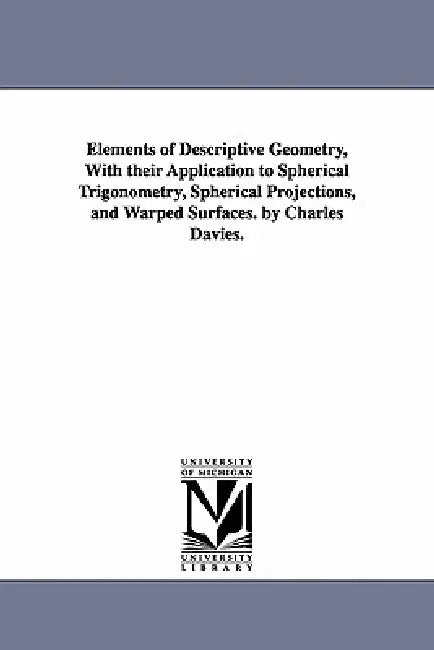 Elements of Descriptive Geometry, with Their Application to Spherical Trigonometry, Spherical Projections, and Warped Surfaces. by Charles Davies. by Charles Davies