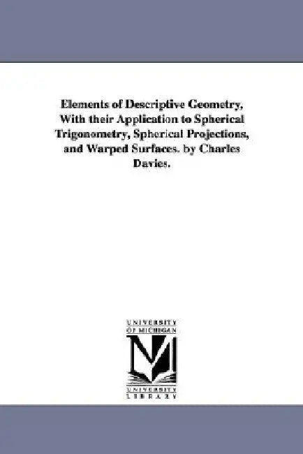 Elements of Descriptive Geometry, With their Application to Spherical Trigonometry, Spherical Projections, and Warped Surfaces. by Charles Davies. by Charles Davies