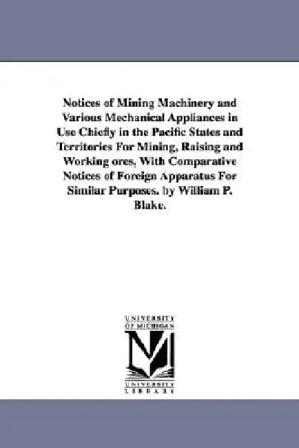 Notices of Mining Machinery and Various Mechanical Appliances in Use Chiefly in the Pacific States and Territories For Mining, Raising and Working ore by William P. (William Phipps) Blake