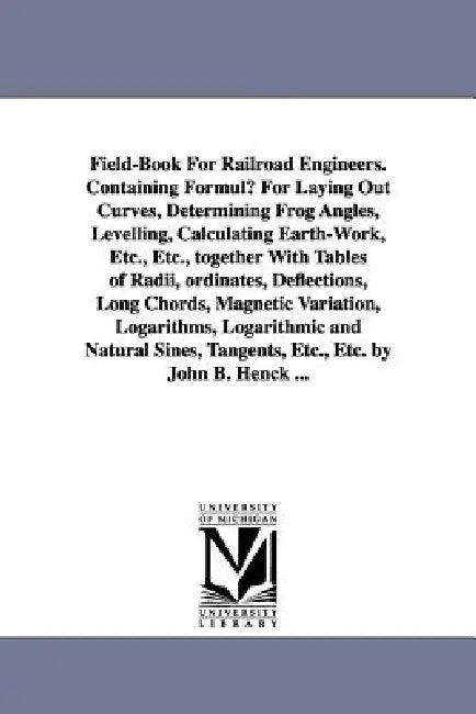 Field-Book for Railroad Engineers. Containing Formulu for Laying Out Curves, Determining Frog Angles, Levelling, Calculating Earth-Work, Etc., Etc., T by John Benjamin Henck