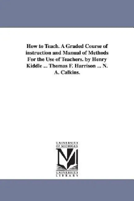 How to Teach. A Graded Course of instruction and Manual of Methods For the Use of Teachers. by Henry Kiddle ... Thomas F. Harrison ... N. A. Calkins. by Henry Kiddle