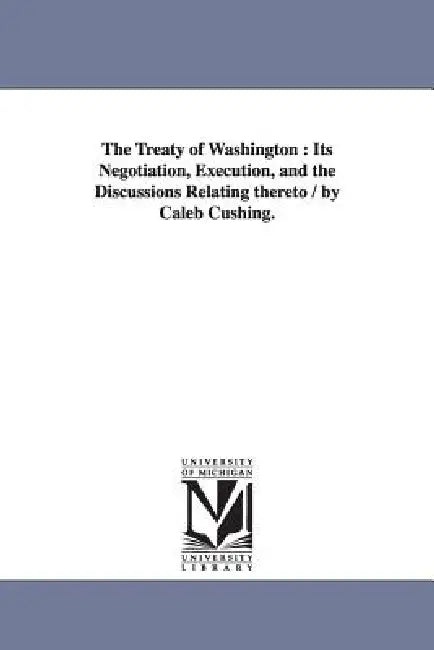 The Treaty of Washington: Its Negotiation, Execution, and the Discussions Relating thereto / by Caleb Cushing. by Caleb Cushing
