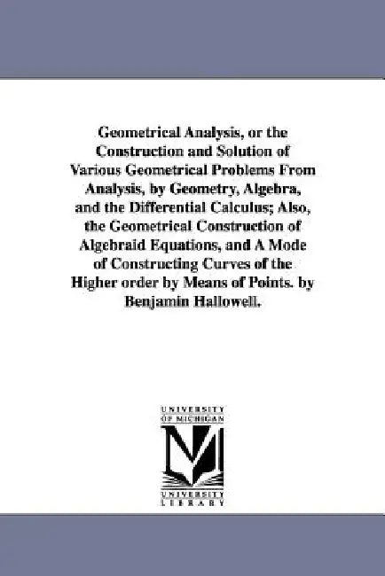 Geometrical Analysis, or the Construction and Solution of Various Geometrical Problems From Analysis, by Geometry, Algebra, and the Differential Calcu by Benjamin Hallowell