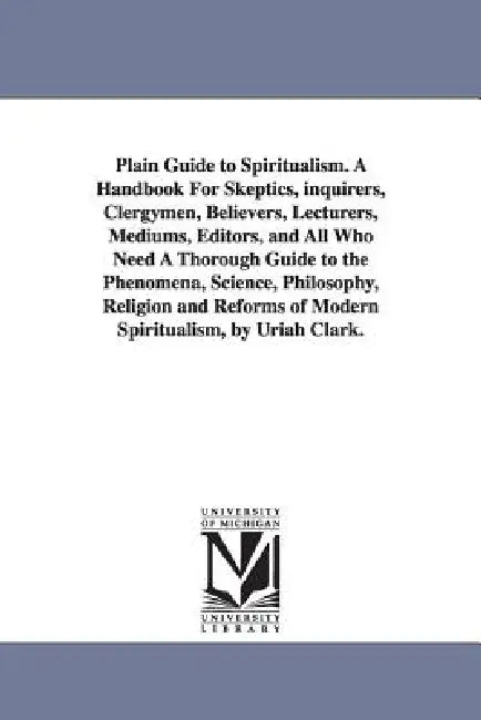 Plain Guide to Spiritualism. A Handbook For Skeptics, inquirers, Clergymen, Believers, Lecturers, Mediums, Editors, and All Who Need A Thorough Guide by Uriah Clark