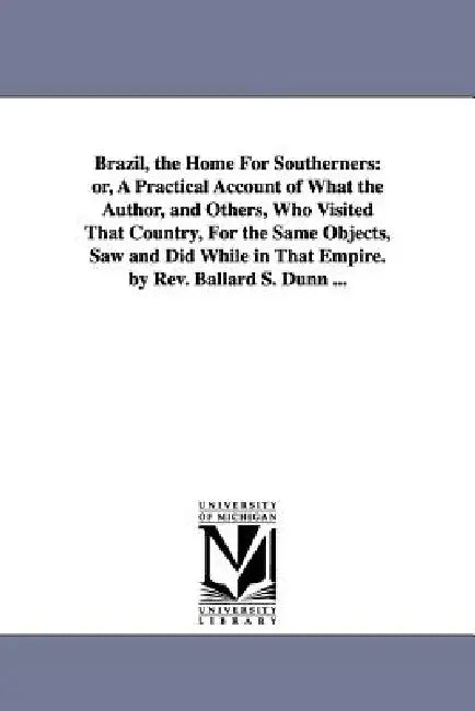 Brazil, the Home For Southerners: or, A Practical Account of What the Author, and Others, Who Visited That Country, For the Same Objects, Saw and Did by Ballard S. Dunn