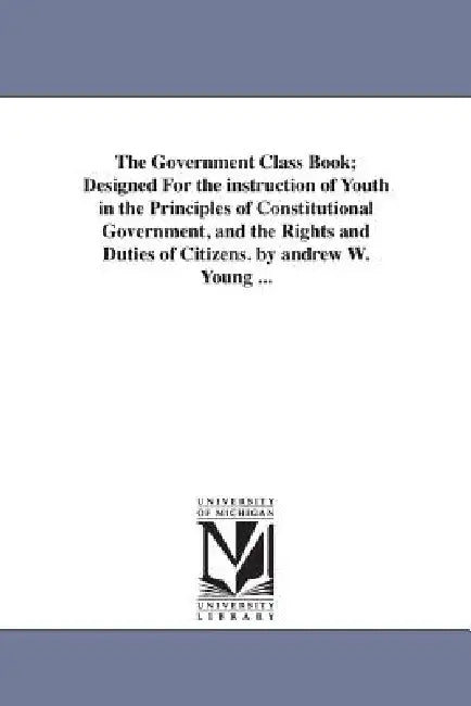 The Government Class Book; Designed For the instruction of Youth in the Principles of Constitutional Government, and the Rights and Duties of Citizens by Andrew W. (Andrew White) Young