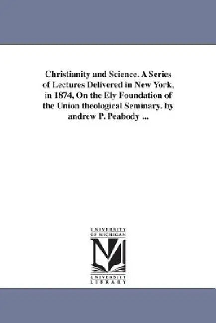 Christianity and Science. A Series of Lectures Delivered in New York, in 1874, On the Ely Foundation of the Union theological Seminary. by andrew P. P by Andrew P. (Andrew Preston) Peabody
