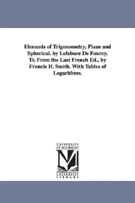 Elements of Trigonometry, Plane and Spherical. by Lefebure de Fourcy. Tr. from the Last French Ed., by Francis H. Smith. with Tables of Logarithms. by M. (Louis Etienne) Lefbure De Fourcy, M. (Louis Etienne) Lefebure De Fourcy