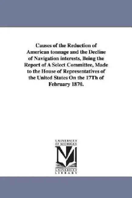 Causes of the Reduction of American Tonnage and the Decline of Navigation Interests, Being the Report of a Select Committee, Made to the House of Repr by United States Congress House Committe, United States Congress House Committee O