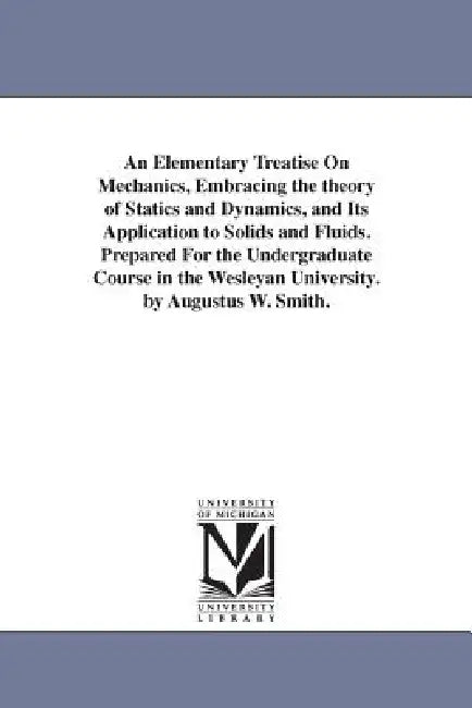 An Elementary Treatise On Mechanics, Embracing the theory of Statics and Dynamics, and Its Application to Solids and Fluids. Prepared For the Undergra by Augustus William Smith