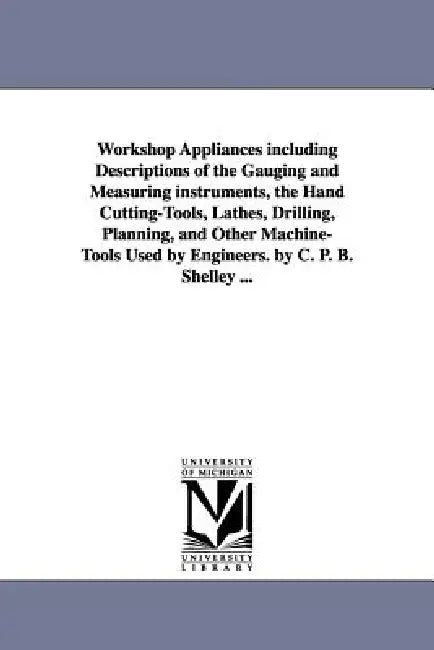 Workshop Appliances Including Descriptions of the Gauging and Measuring Instruments, the Hand Cutting-Tools, Lathes, Drilling, Planning, and Other Mac by Charles Percy Bysshe Shelley, C. P. B. (Charles Percy Bysshe) Shelley