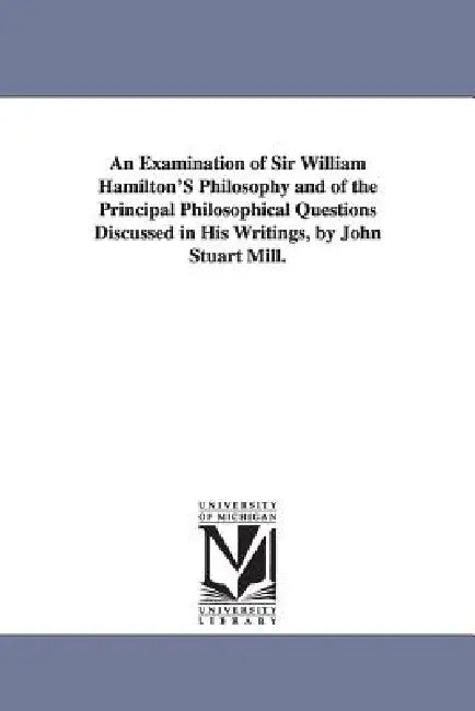 An Examination of Sir William Hamilton'S Philosophy and of the Principal Philosophical Questions Discussed in His Writings, by John Stuart Mill. by John Stuart Mill