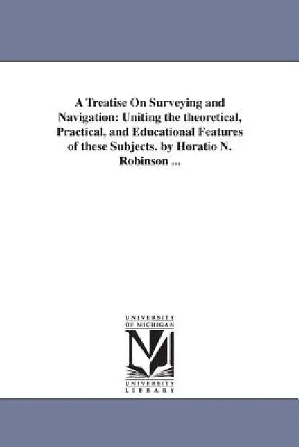 A Treatise On Surveying and Navigation: Uniting the theoretical, Practical, and Educational Features of these Subjects. by Horatio N. Robinson ... by Horatio N. (Horatio Nelson) Robinson