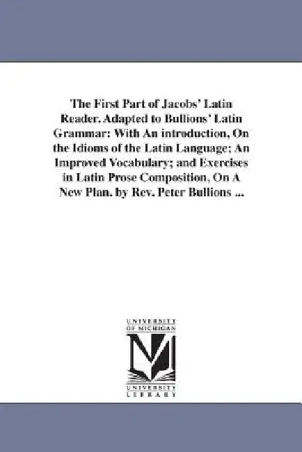 The First Part of Jacobs' Latin Reader. Adapted to Bullions' Latin Grammar: With An introduction, On the Idioms of the Latin Language; An Improved Voc by Friedrich Jacobs