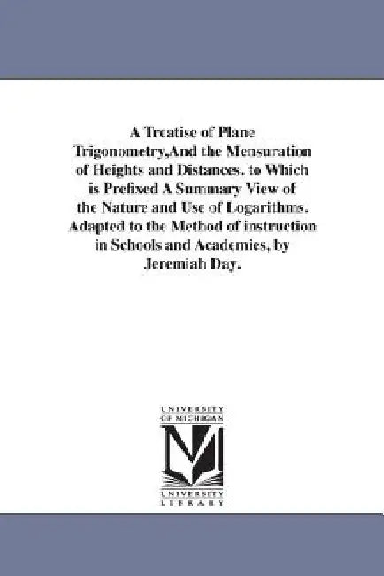 A Treatise of Plane Trigonometry, And the Mensuration of Heights and Distances. to Which is Prefixed A Summary View of the Nature and Use of Logarithm by Jeremiah Day