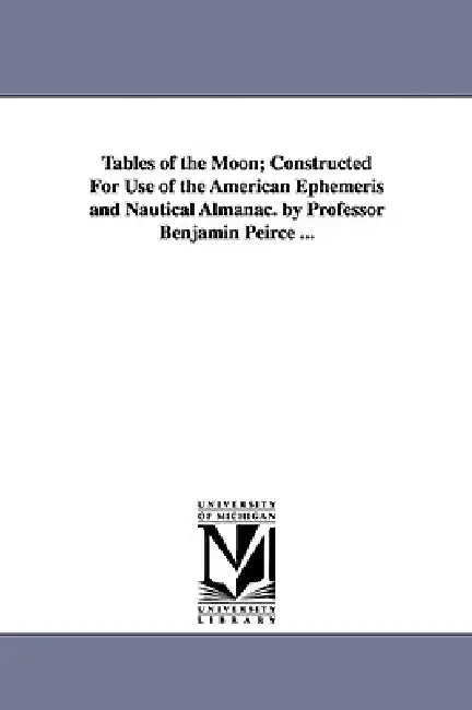 Tables of the Moon; Constructed For Use of the American Ephemeris and Nautical Almanac. by Professor Benjamin Peirce ... by Benjamin Peirce
