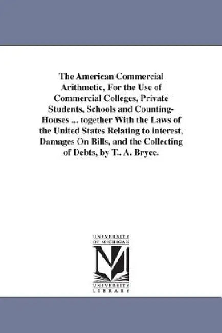 The American Commercial Arithmetic, For the Use of Commercial Colleges, Private Students, Schools and Counting-Houses ... together With the Laws of th by T. A. Bryce