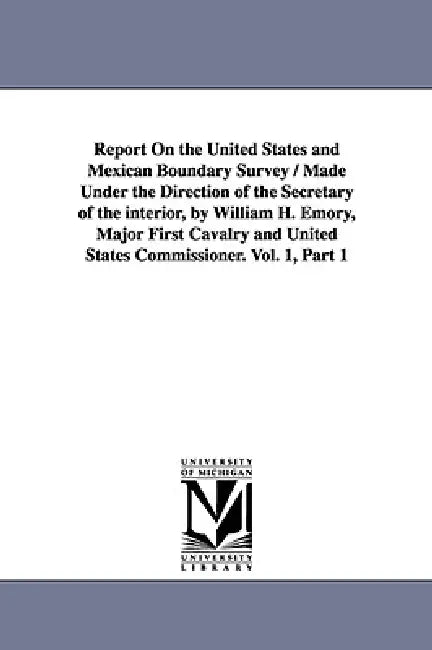 Report on the United States and Mexican Boundary Survey / Made Under the Direction of the Secretary of the Interior, by William H. Emory, Major First by United States Dept of the Interior, Stat United States Dept of the Interior
