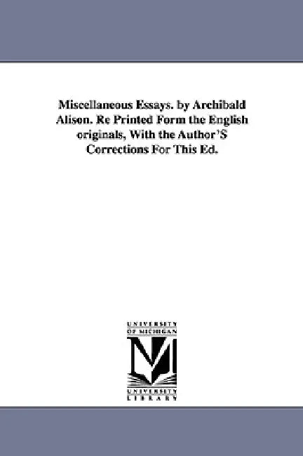 Miscellaneous Essays. by Archibald Alison. Re Printed Form the English originals, With the Author'S Corrections For This Ed. by Archibald Alison