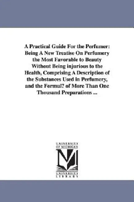 A Practical Guide for the Perfumer: Being a New Treatise on Perfumery the Most Favorable to Beauty Without Being Injurious to the Health, Comprising by Hippolyte Etienne Dussauce, H. (Hippolyte) Dussauce