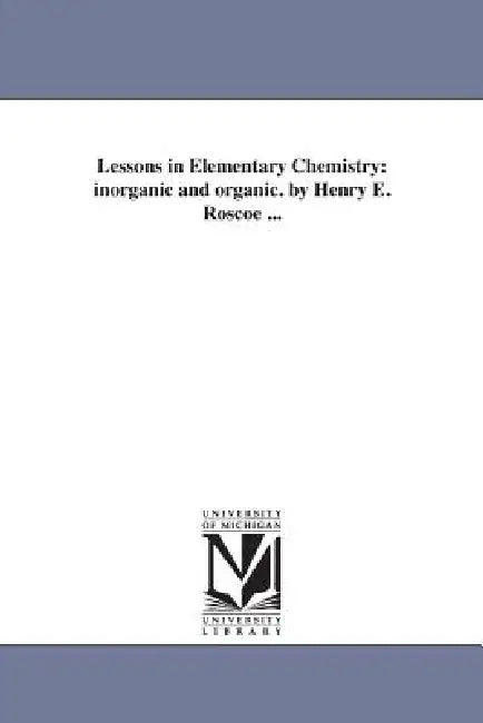 Lessons in Elementary Chemistry: inorganic and organic. by Henry E. Roscoe ... by Henry E. (Henry Enfield) Roscoe