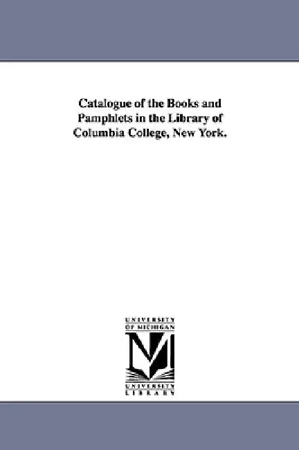 Catalogue of the Books and Pamphlets in the Library of Columbia College, New York. by Universit Columbia University Libraries, Columbia University Libraries