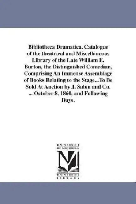 Bibliotheca Dramatica. Catalogue of the theatrical and Miscellaneous Library of the Late William E. Burton, the Distinguished Comedian, Comprising An by William E. (William Evans) Burton